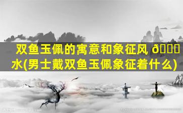 双鱼玉佩的寓意和象征风 🕊 水(男士戴双鱼玉佩象征着什么)